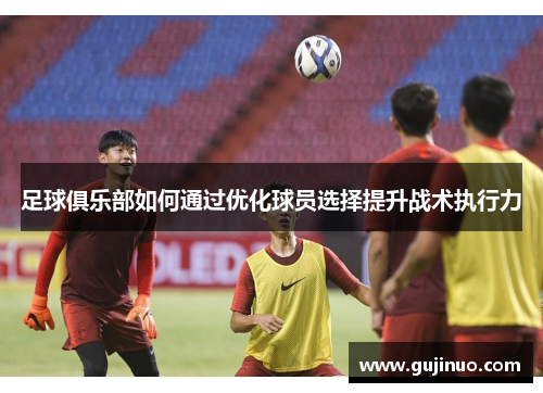 足球俱乐部如何通过优化球员选择提升战术执行力